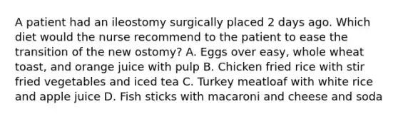 A patient had an ileostomy surgically placed 2 days ago. Which diet would the nurse recommend to the patient to ease the transition of the new ostomy? A. Eggs over easy, whole wheat toast, and orange juice with pulp B. Chicken fried rice with stir fried vegetables and iced tea C. Turkey meatloaf with white rice and apple juice D. Fish sticks with macaroni and cheese and soda