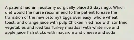 A patient had an ileostomy surgically placed 2 days ago. Which diet would the nurse recommend to the patient to ease the transition of the new ostomy? Eggs over easy, whole wheat toast, and orange juice with pulp Chicken fried rice with stir fried vegetables and iced tea Turkey meatloaf with white rice and apple juice Fish sticks with macaroni and cheese and soda