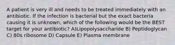 A patient is very ill and needs to be treated immediately with an antibiotic. If the infection is bacterial but the exact bacteria causing it is unknown, which of the following would be the BEST target for your antibiotic? A)Lipopolysaccharide B) Peptidoglycan C) 80s ribosome D) Capsule E) Plasma membrane