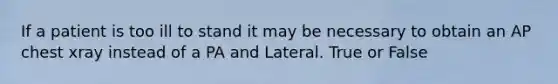 If a patient is too ill to stand it may be necessary to obtain an AP chest xray instead of a PA and Lateral. True or False