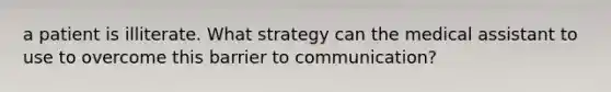 a patient is illiterate. What strategy can the medical assistant to use to overcome this barrier to communication?