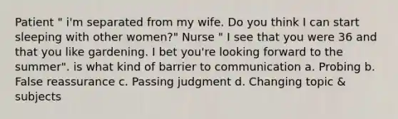 Patient " i'm separated from my wife. Do you think I can start sleeping with other women?" Nurse " I see that you were 36 and that you like gardening. I bet you're looking forward to the summer". is what kind of barrier to communication a. Probing b. False reassurance c. Passing judgment d. Changing topic & subjects