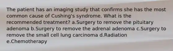 The patient has an imaging study that confirms she has the most common cause of Cushing's syndrome. What is the recommended treatment? a.Surgery to remove the pituitary adenoma b.Surgery to remove the adrenal adenoma c.Surgery to remove the small cell lung carcinoma d.Radiation e.Chemotherapy