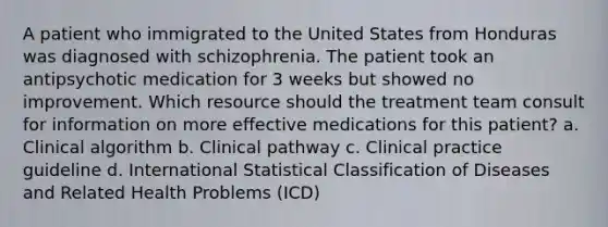 A patient who immigrated to the United States from Honduras was diagnosed with schizophrenia. The patient took an antipsychotic medication for 3 weeks but showed no improvement. Which resource should the treatment team consult for information on more effective medications for this patient? a. Clinical algorithm b. Clinical pathway c. Clinical practice guideline d. International Statistical Classification of Diseases and Related Health Problems (ICD)