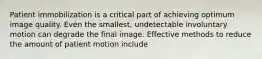 Patient immobilization is a critical part of achieving optimum image quality. Even the smallest, undetectable involuntary motion can degrade the final image. Effective methods to reduce the amount of patient motion include