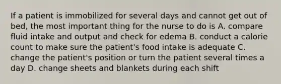 If a patient is immobilized for several days and cannot get out of bed, the most important thing for the nurse to do is A. compare fluid intake and output and check for edema B. conduct a calorie count to make sure the patient's food intake is adequate C. change the patient's position or turn the patient several times a day D. change sheets and blankets during each shift