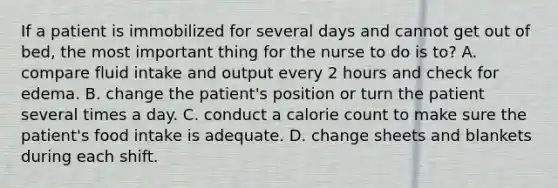 If a patient is immobilized for several days and cannot get out of bed, the most important thing for the nurse to do is to? A. compare fluid intake and output every 2 hours and check for edema. B. change the patient's position or turn the patient several times a day. C. conduct a calorie count to make sure the patient's food intake is adequate. D. change sheets and blankets during each shift.