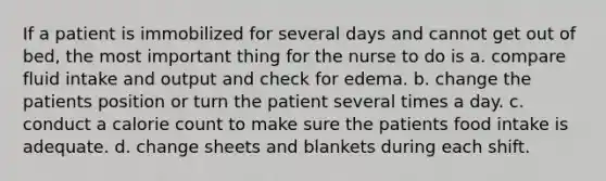 If a patient is immobilized for several days and cannot get out of bed, the most important thing for the nurse to do is a. compare fluid intake and output and check for edema. b. change the patients position or turn the patient several times a day. c. conduct a calorie count to make sure the patients food intake is adequate. d. change sheets and blankets during each shift.