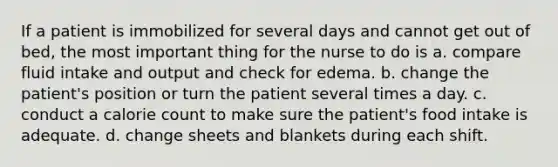 If a patient is immobilized for several days and cannot get out of bed, the most important thing for the nurse to do is a. compare fluid intake and output and check for edema. b. change the patient's position or turn the patient several times a day. c. conduct a calorie count to make sure the patient's food intake is adequate. d. change sheets and blankets during each shift.