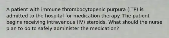 A patient with immune thrombocytopenic purpura (ITP) is admitted to the hospital for medication therapy. The patient begins receiving intravenous (IV) steroids. What should the nurse plan to do to safely administer the medication?