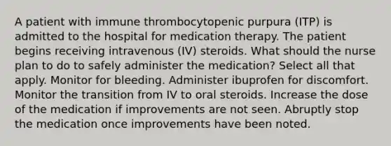 A patient with immune thrombocytopenic purpura (ITP) is admitted to the hospital for medication therapy. The patient begins receiving intravenous (IV) steroids. What should the nurse plan to do to safely administer the medication? Select all that apply. Monitor for bleeding. Administer ibuprofen for discomfort. Monitor the transition from IV to oral steroids. Increase the dose of the medication if improvements are not seen. Abruptly stop the medication once improvements have been noted.