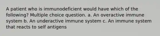 A patient who is immunodeficient would have which of the following? Multiple choice question. a. An overactive immune system b. An underactive immune system c. An immune system that reacts to self antigens