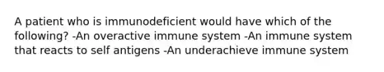 A patient who is immunodeficient would have which of the following? -An overactive immune system -An immune system that reacts to self antigens -An underachieve immune system