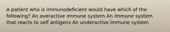 A patient who is immunodeficient would have which of the following? An overactive immune system An immune system that reacts to self antigens An underactive immune system