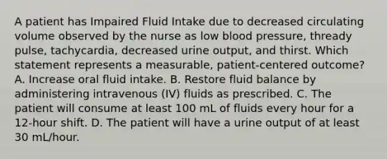 A patient has Impaired Fluid Intake due to decreased circulating volume observed by the nurse as low blood pressure, thready pulse, tachycardia, decreased urine output, and thirst. Which statement represents a measurable, patient-centered outcome? A. Increase oral fluid intake. B. Restore fluid balance by administering intravenous (IV) fluids as prescribed. C. The patient will consume at least 100 mL of fluids every hour for a 12-hour shift. D. The patient will have a urine output of at least 30 mL/hour.