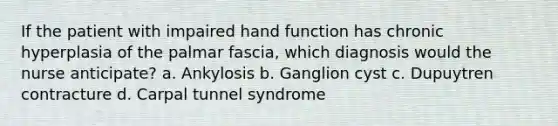 If the patient with impaired hand function has chronic hyperplasia of the palmar fascia, which diagnosis would the nurse anticipate? a. Ankylosis b. Ganglion cyst c. Dupuytren contracture d. Carpal tunnel syndrome