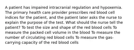 A patient has impaired intracranial regulation and hypoxemia. The primary health care provider prescribes red blood cell indices for the patient, and the patient later asks the nurse to explain the purpose of the test. What should the nurse tell the patient? To test the size and shape of the red blood cells To measure the packed cell volume in <a href='https://www.questionai.com/knowledge/k7oXMfj7lk-the-blood' class='anchor-knowledge'>the blood</a> To measure the number of circulating red blood cells To measure the gas-carrying capacity of the red blood cells