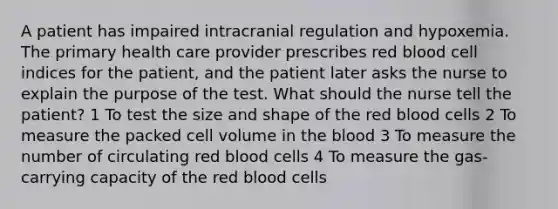 A patient has impaired intracranial regulation and hypoxemia. The primary health care provider prescribes red blood cell indices for the patient, and the patient later asks the nurse to explain the purpose of the test. What should the nurse tell the patient? 1 To test the size and shape of the red blood cells 2 To measure the packed cell volume in the blood 3 To measure the number of circulating red blood cells 4 To measure the gas-carrying capacity of the red blood cells