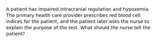 A patient has impaired intracranial regulation and hypoxemia. The primary health care provider prescribes red blood cell indices for the patient, and the patient later asks the nurse to explain the purpose of the test. What should the nurse tell the patient?