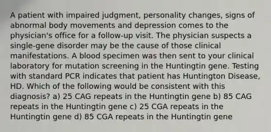 A patient with impaired judgment, personality changes, signs of abnormal body movements and depression comes to the physician's office for a follow-up visit. The physician suspects a single-gene disorder may be the cause of those clinical manifestations. A blood specimen was then sent to your clinical laboratory for mutation screening in the Huntingtin gene. Testing with standard PCR indicates that patient has Huntington Disease, HD. Which of the following would be consistent with this diagnosis? a) 25 CAG repeats in the Huntingtin gene b) 85 CAG repeats in the Huntingtin gene c) 25 CGA repeats in the Huntingtin gene d) 85 CGA repeats in the Huntingtin gene