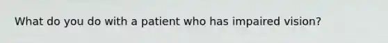 What do you do with a patient who has impaired vision?