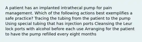 A patient has an implanted intrathecal pump for pain management. Which of the following actions best exemplifies a safe practice? Tracing the tubing from the patient to the pump Using special tubing that has injection ports Cleansing the Leur lock ports with alcohol before each use Arranging for the patient to have the pump refilled every eight months