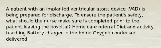 A patient with an implanted ventricular assist device (VAD) is being prepared for discharge. To ensure the patient's safety, what should the nurse make sure is completed prior to the patient leaving the hospital? Home care referral Diet and activity teaching Battery charger in the home Oxygen condenser delivered