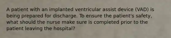 A patient with an implanted ventricular assist device (VAD) is being prepared for discharge. To ensure the patient's safety, what should the nurse make sure is completed prior to the patient leaving the hospital?