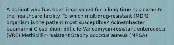 A patient who has been imprisoned for a long time has come to the healthcare facility. To which multidrug-resistant (MDR) organism is the patient most susceptible? Acinetobacter baumannii Clostridium difficile Vancomycin-resistant enterococci (VRE) Methicillin-resistant Staphylococcus aureus (MRSA)