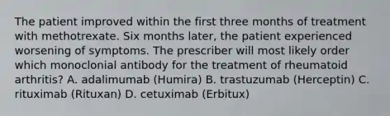 The patient improved within the first three months of treatment with methotrexate. Six months later, the patient experienced worsening of symptoms. The prescriber will most likely order which monoclonial antibody for the treatment of rheumatoid arthritis? A. adalimumab (Humira) B. trastuzumab (Herceptin) C. rituximab (Rituxan) D. cetuximab (Erbitux)