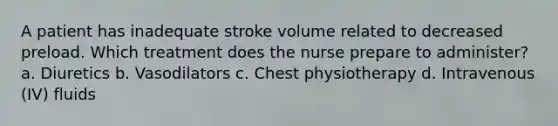 A patient has inadequate stroke volume related to decreased preload. Which treatment does the nurse prepare to administer? a. Diuretics b. Vasodilators c. Chest physiotherapy d. Intravenous (IV) fluids