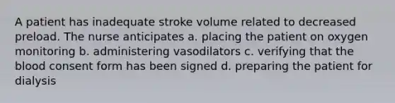 A patient has inadequate stroke volume related to decreased preload. The nurse anticipates a. placing the patient on oxygen monitoring b. administering vasodilators c. verifying that the blood consent form has been signed d. preparing the patient for dialysis