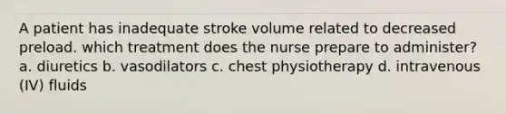 A patient has inadequate stroke volume related to decreased preload. which treatment does the nurse prepare to administer? a. diuretics b. vasodilators c. chest physiotherapy d. intravenous (IV) fluids