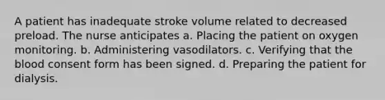 A patient has inadequate stroke volume related to decreased preload. The nurse anticipates a. Placing the patient on oxygen monitoring. b. Administering vasodilators. c. Verifying that the blood consent form has been signed. d. Preparing the patient for dialysis.