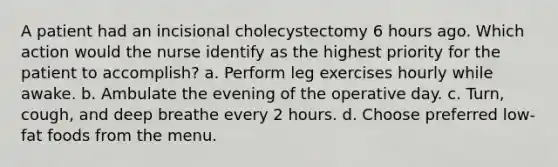 A patient had an incisional cholecystectomy 6 hours ago. Which action would the nurse identify as the highest priority for the patient to accomplish? a. Perform leg exercises hourly while awake. b. Ambulate the evening of the operative day. c. Turn, cough, and deep breathe every 2 hours. d. Choose preferred low-fat foods from the menu.