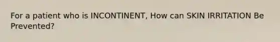 For a patient who is INCONTINENT, How can SKIN IRRITATION Be Prevented?