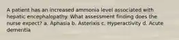 A patient has an increased ammonia level associated with hepatic encephalopathy. What assessment finding does the nurse expect? a. Aphasia b. Asterixis c. Hyperactivity d. Acute dementia