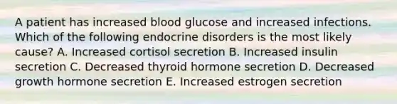 A patient has increased blood glucose and increased infections. Which of the following endocrine disorders is the most likely cause? A. Increased cortisol secretion B. Increased insulin secretion C. Decreased thyroid hormone secretion D. Decreased growth hormone secretion E. Increased estrogen secretion