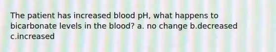 The patient has increased blood pH, what happens to bicarbonate levels in the blood? a. no change b.decreased c.increased