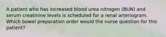 A patient who has increased blood urea nitrogen (BUN) and serum creatinine levels is scheduled for a renal arteriogram. Which bowel preparation order would the nurse question for this patient?