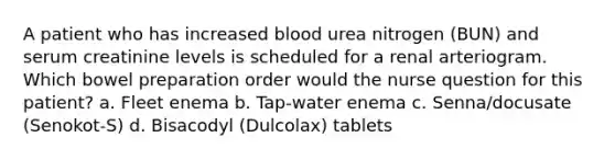 A patient who has increased blood urea nitrogen (BUN) and serum creatinine levels is scheduled for a renal arteriogram. Which bowel preparation order would the nurse question for this patient? a. Fleet enema b. Tap-water enema c. Senna/docusate (Senokot-S) d. Bisacodyl (Dulcolax) tablets