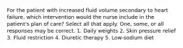 For the patient with increased fluid volume secondary to heart failure, which intervention would the nurse include in the patient's plan of care? Select all that apply. One, some, or all responses may be correct. 1. Daily weights 2. Skin pressure relief 3. Fluid restriction 4. Diuretic therapy 5. Low-sodium diet