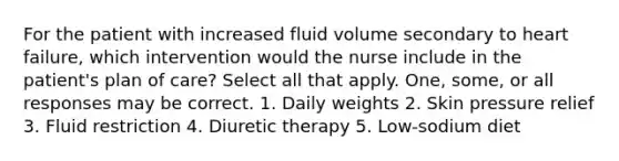 For the patient with increased fluid volume secondary to heart failure, which intervention would the nurse include in the patient's plan of care? Select all that apply. One, some, or all responses may be correct. 1. Daily weights 2. Skin pressure relief 3. Fluid restriction 4. Diuretic therapy 5. Low-sodium diet