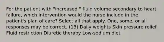 For the patient with "increased " fluid volume secondary to heart failure, which intervention would the nurse include in the patient's plan of care? Select all that apply. One, some, or all responses may be correct. (13) Daily weights Skin pressure relief Fluid restriction Diuretic therapy Low-sodium diet