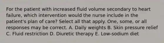 For the patient with increased fluid volume secondary to heart failure, which intervention would the nurse include in the patient's plan of care? Select all that apply. One, some, or all responses may be correct. A. Daily weights B. Skin pressure relief C. Fluid restriction D. Diuretic therapy E. Low-sodium diet