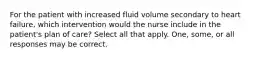 For the patient with increased fluid volume secondary to heart failure, which intervention would the nurse include in the patient's plan of care? Select all that apply. One, some, or all responses may be correct.