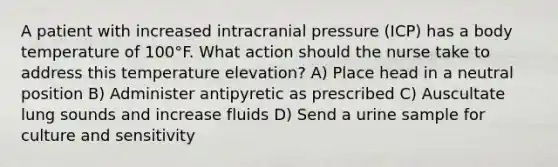 A patient with increased intracranial pressure (ICP) has a body temperature of 100°F. What action should the nurse take to address this temperature elevation? A) Place head in a neutral position B) Administer antipyretic as prescribed C) Auscultate lung sounds and increase fluids D) Send a urine sample for culture and sensitivity