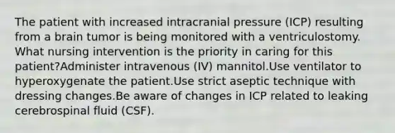 The patient with increased intracranial pressure (ICP) resulting from a brain tumor is being monitored with a ventriculostomy. What nursing intervention is the priority in caring for this patient?Administer intravenous (IV) mannitol.Use ventilator to hyperoxygenate the patient.Use strict aseptic technique with dressing changes.Be aware of changes in ICP related to leaking cerebrospinal fluid (CSF).