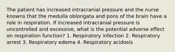 The patient has increased intracranial pressure and the nurse knowns that the medulla oblongata and pons of the brain have a role in respiration. If increased intracranial pressure is uncontrolled and excessive, what is the potential adverse effect on respiration function? 1. Respiratory infection 2. Respiratory arrest 3. Respiratory edema 4. Respiratory acidosis