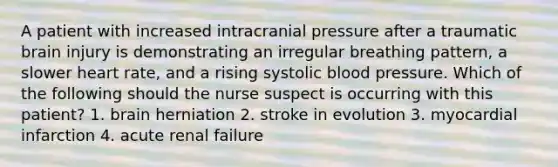 A patient with increased intracranial pressure after a traumatic brain injury is demonstrating an irregular breathing pattern, a slower heart rate, and a rising systolic blood pressure. Which of the following should the nurse suspect is occurring with this patient? 1. brain herniation 2. stroke in evolution 3. myocardial infarction 4. acute renal failure